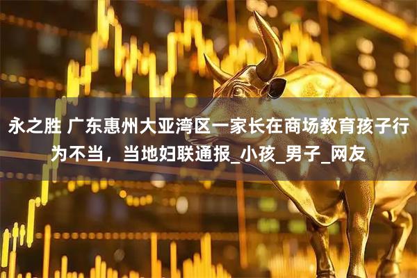 永之胜 广东惠州大亚湾区一家长在商场教育孩子行为不当，当地妇联通报_小孩_男子_网友