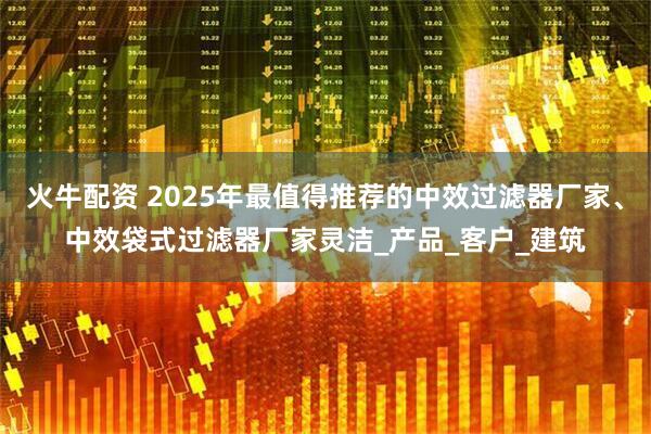 火牛配资 2025年最值得推荐的中效过滤器厂家、中效袋式过滤器厂家灵洁_产品_客户_建筑