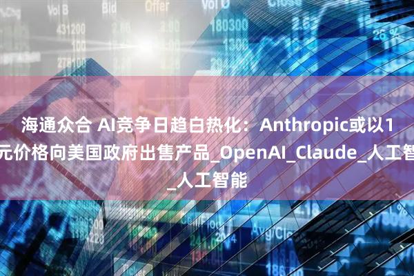海通众合 AI竞争日趋白热化：Anthropic或以1美元价格向美国政府出售产品_OpenAI_Claude_人工智能