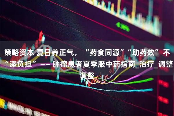 策略资本 夏日养正气， “药食同源”“助药效” 不 “添负担” —— 肿瘤患者夏季服中药指南_治疗_调整