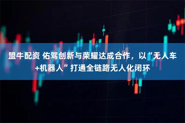 盟牛配资 佑驾创新与荣耀达成合作，以“无人车+机器人”打通全链路无人化闭环