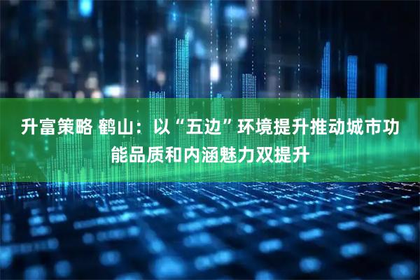 升富策略 鹤山：以“五边”环境提升推动城市功能品质和内涵魅力双提升