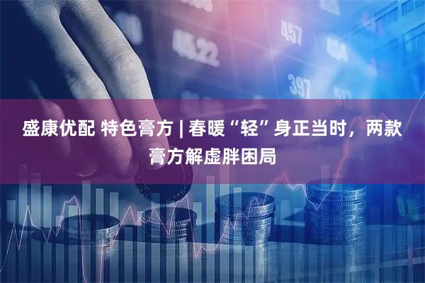 盛康优配 特色膏方 | 春暖“轻”身正当时，两款膏方解虚胖困局