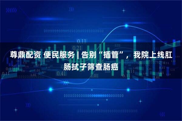 尊鼎配资 便民服务 | 告别“插管”，我院上线肛肠拭子筛查肠癌
