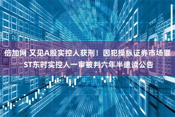 倍加网 又见A股实控人获刑！因犯操纵证券市场罪 ST东时实控人一审被判六年半速读公告