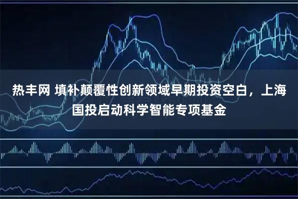热丰网 填补颠覆性创新领域早期投资空白，上海国投启动科学智能专项基金