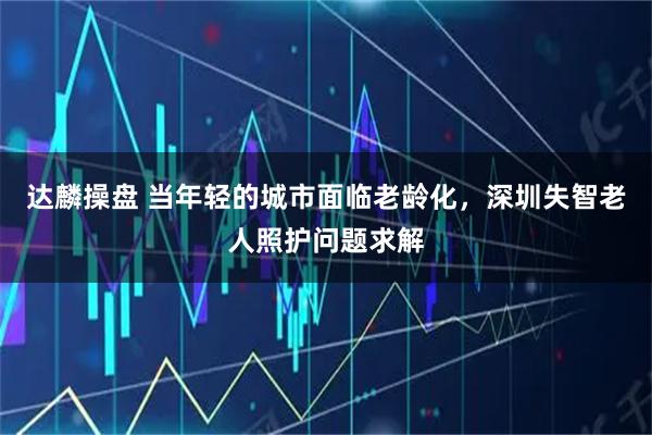 达麟操盘 当年轻的城市面临老龄化，深圳失智老人照护问题求解