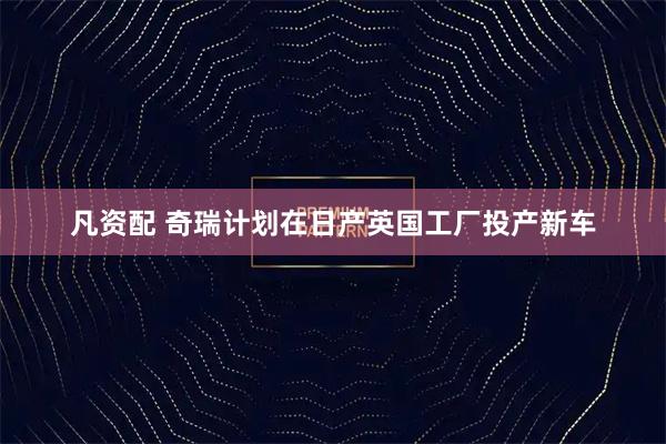 凡资配 奇瑞计划在日产英国工厂投产新车