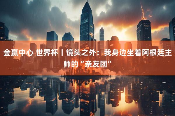 金赢中心 世界杯丨镜头之外：我身边坐着阿根廷主帅的“亲友团”