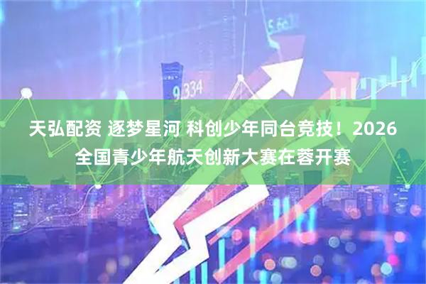 天弘配资 逐梦星河 科创少年同台竞技！2026全国青少年航天创新大赛在蓉开赛