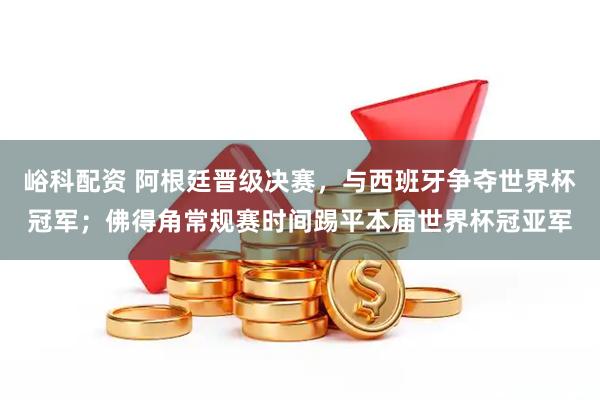 峪科配资 阿根廷晋级决赛，与西班牙争夺世界杯冠军；佛得角常规赛时间踢平本届世界杯冠亚军