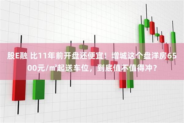 股E融 比11年前开盘还便宜！增城这个盘洋房6500元/㎡起送车位，到底值不值得冲？